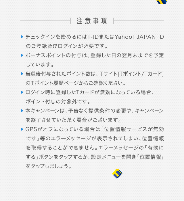 チェックインを始めるにはT-IDまたはYahoo! JAPAN IDのご登録及びログインが必要です。 ボーナスポイントの付与は、登録した日の翌月末までを予定しています。 当選後付与されたポイント数は、Ｔサイト[Tポイント/Tカード]のＴポイント履歴ページからご確認ください。 ログイン時に登録したTカードが無効になっている場合、ポイント付与の対象外です。 本キャンペーンは、予告なく提供条件の変更や、キャンペーンを終了させていただく場合がございます。 GPSがオフになっている場合は「位置情報サービスが無効です」等のエラーメッセージが表示されてしまい、位置情報を取得することができません。 エラーメッセージの「有効にする」ボタンをタップするか、設定メニューを開き「位置情報」をタップしましょう。