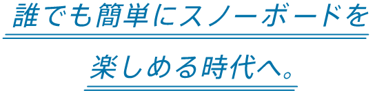 誰でも簡単にスノーボードを楽しめる時代へ。