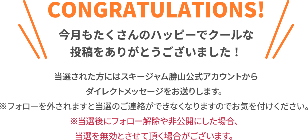 CONGRATULATIONS! 今月もたくさんのハッピーでクールな投稿をありがとうございました！ 当選された方にはスキージャム勝山Twitterアカウントからダイレクトメッセージをお送りします。※フォローを外されますと当選のご連絡ができなくなりますのでお気を付けください。※当選後にフォロー解除や非公開にした場合、当選を無効とさせて頂く場合がございます。